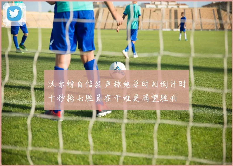 沃尔特自信发声称绝杀时刻倒计时十秒抢七胜负在于谁更渴望胜利