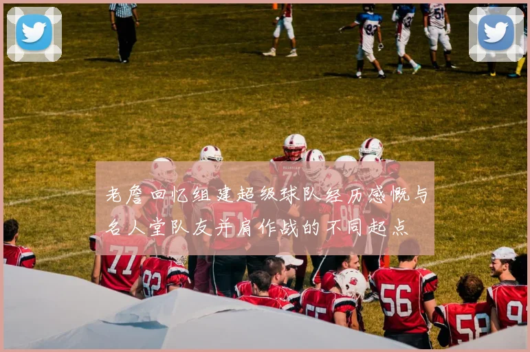 老詹回忆组建超级球队经历感慨与名人堂队友并肩作战的不同起点