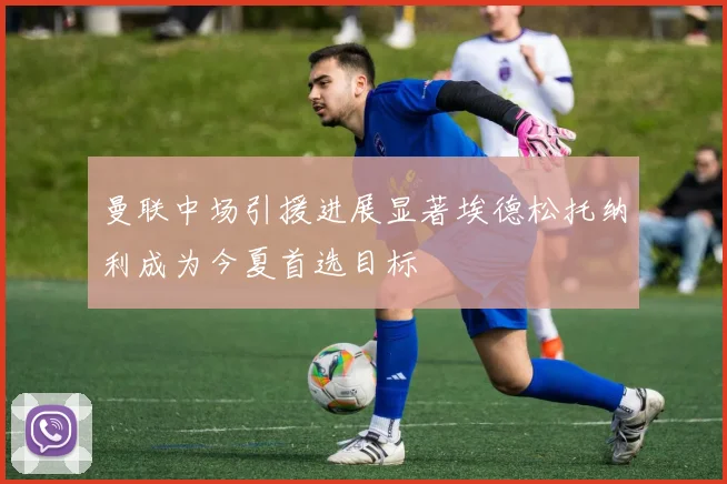 曼联中场引援进展显著埃德松托纳利成为今夏首选目标