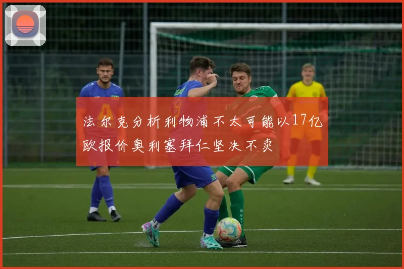 法尔克分析利物浦不太可能以17亿欧报价奥利塞拜仁坚决不卖